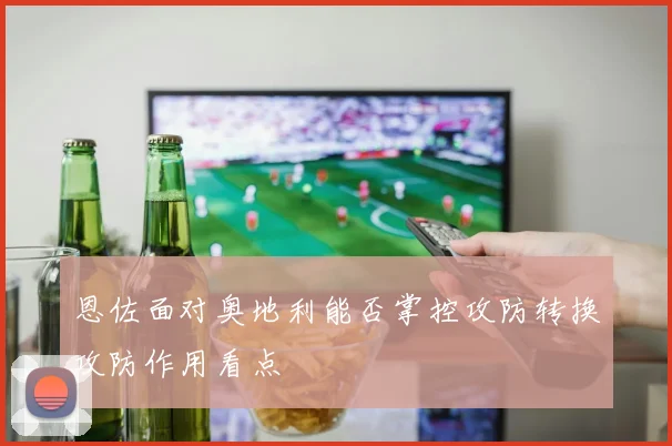 恩佐面对奥地利能否掌控攻防转换攻防作用看点