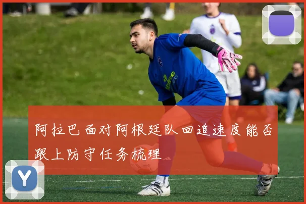 阿拉巴面对阿根廷队回追速度能否跟上防守任务梳理