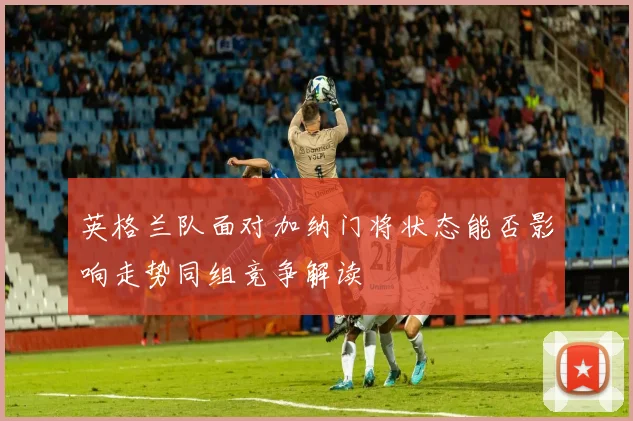 英格兰队面对加纳门将状态能否影响走势同组竞争解读