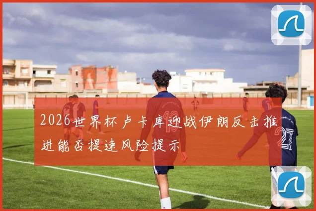 2026世界杯卢卡库迎战伊朗反击推进能否提速风险提示