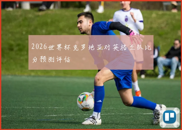 2026世界杯克罗地亚对英格兰队比分预测评估