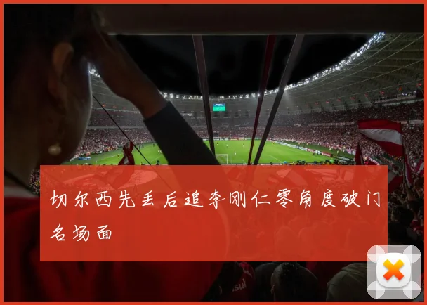 切尔西先丢后追李刚仁零角度破门名场面
