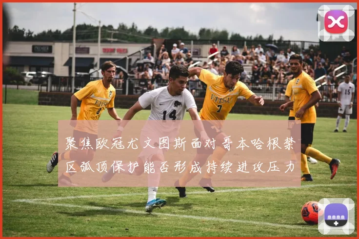 聚焦欧冠尤文图斯面对哥本哈根禁区弧顶保护能否形成持续进攻压力