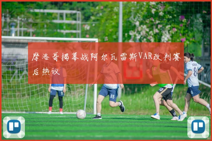 摩洛哥揭幕战阿尔瓦雷斯VAR改判赛后热议