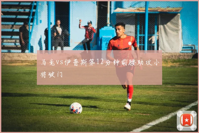 马竞vs伊普斯第12分钟前腰助攻小将破门