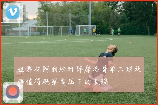 世界杯阿利松对阵摩洛哥单刀球处理值得观察高压下的表现