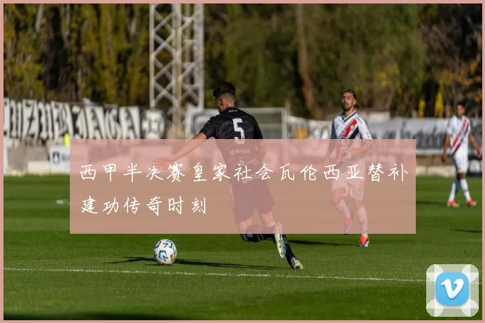西甲半决赛皇家社会瓦伦西亚替补建功传奇时刻