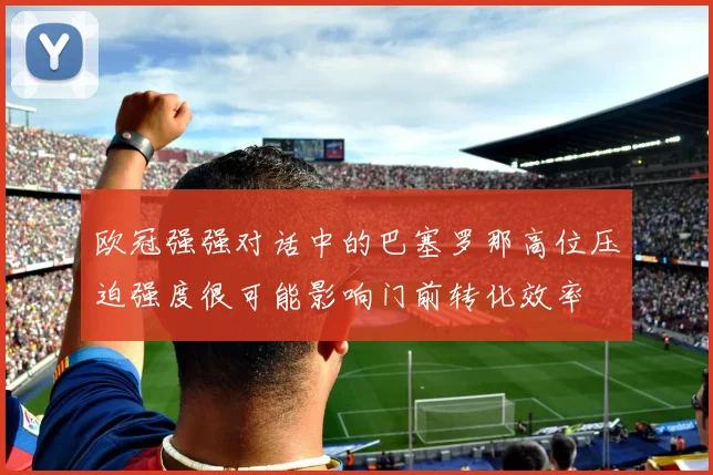 欧冠强强对话中的巴塞罗那高位压迫强度很可能影响门前转化效率
