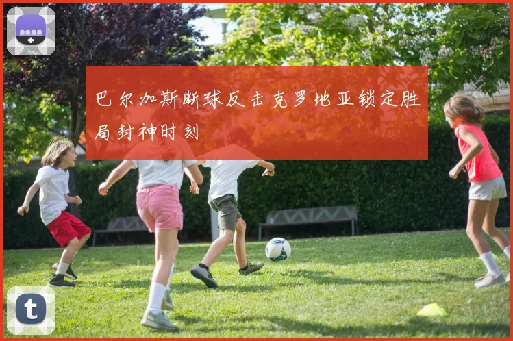 巴尔加斯断球反击克罗地亚锁定胜局封神时刻