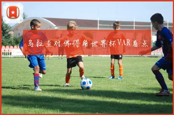 乌拉圭对佛得角世界杯VAR看点